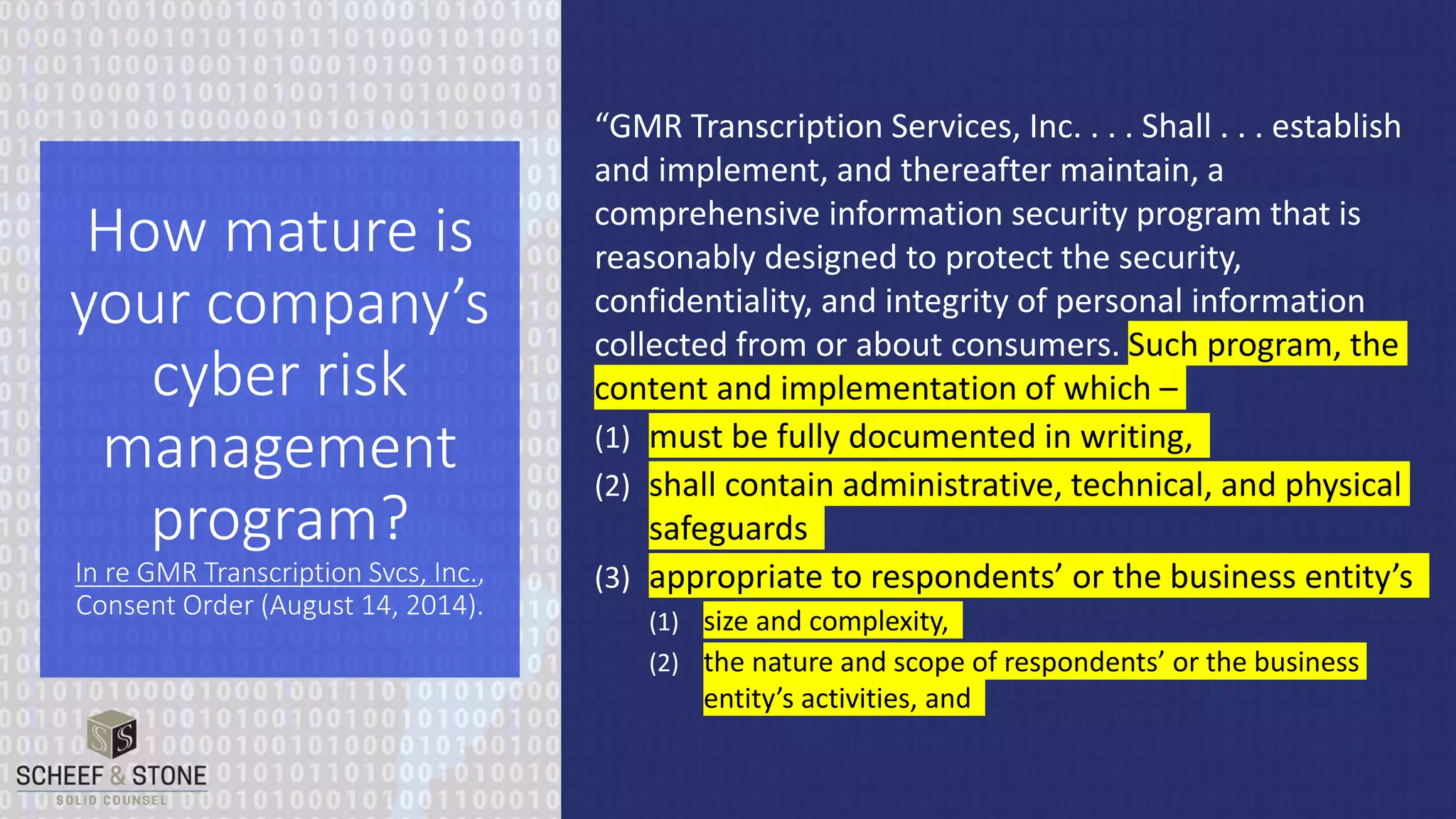 “GMR Transcription Services, Inc. . . . Shall . . . establish
and implement, and thereafter maintain, a
comprehensive information security program that is
reasonably designed to protect the security,
confidentiality, and integrity of personal information
collected from or about consumers. Such program, the
content and implementation of which –
(1) must be fully documented in writing,
(2) shall contain administrative, technical, and physical
safeguards
(3) appropriate to respondents’ or the business entity’s
(1) size and complexity,
(2) the nature and scope of respondents’ or the business
entity’s activities, and
How mature is
your company’s
cyber risk
management
program?
In re GMR Transcription Svcs, Inc.,
Consent Order (August 14, 2014).
 