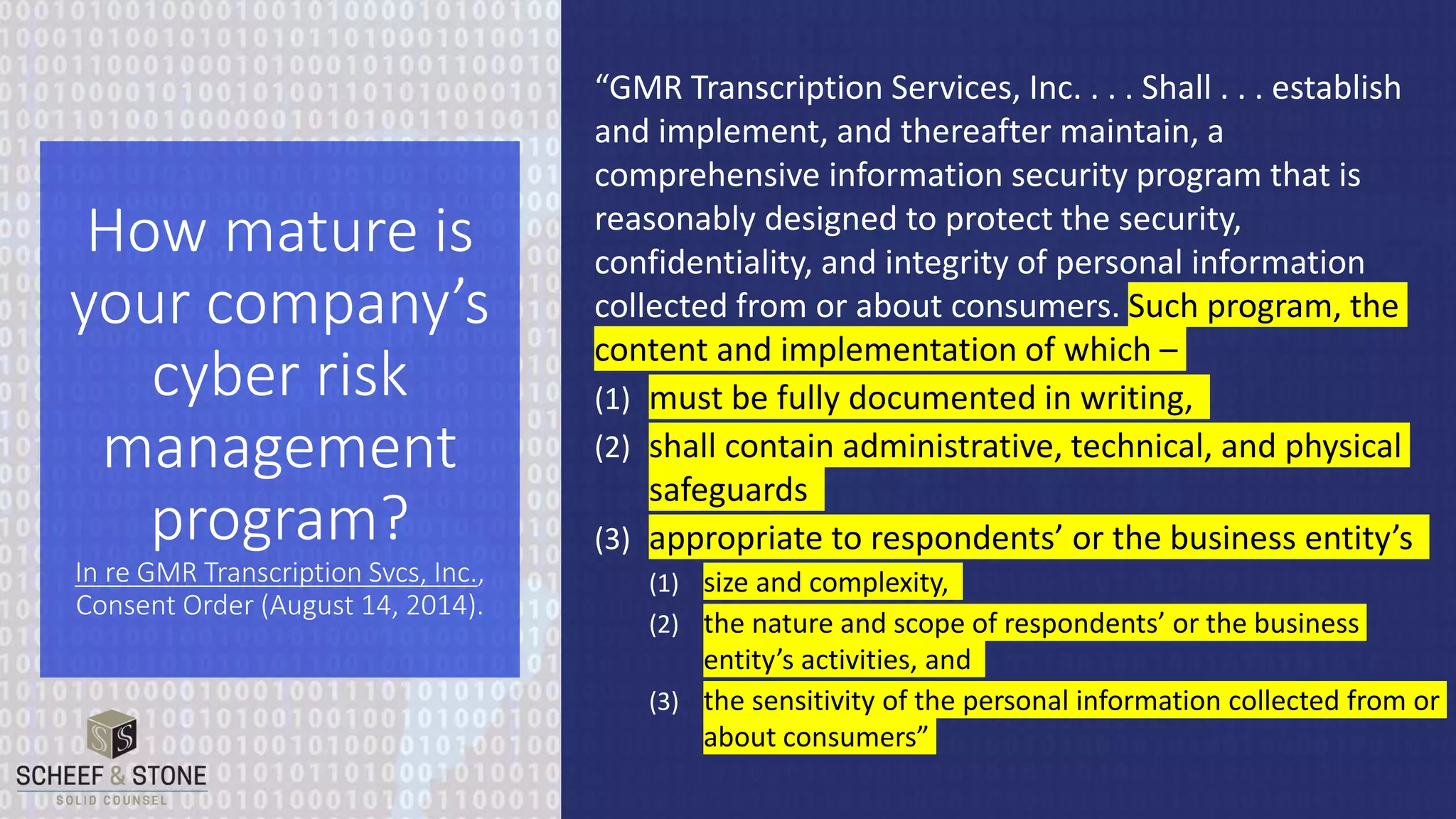 “GMR Transcription Services, Inc. . . . Shall . . . establish
and implement, and thereafter maintain, a
comprehensive information security program that is
reasonably designed to protect the security,
confidentiality, and integrity of personal information
collected from or about consumers. Such program, the
content and implementation of which –
(1) must be fully documented in writing,
(2) shall contain administrative, technical, and physical
safeguards
(3) appropriate to respondents’ or the business entity’s
(1) size and complexity,
(2) the nature and scope of respondents’ or the business
entity’s activities, and
(3) the sensitivity of the personal information collected from or
about consumers”
How mature is
your company’s
cyber risk
management
program?
In re GMR Transcription Svcs, Inc.,
Consent Order (August 14, 2014).
 