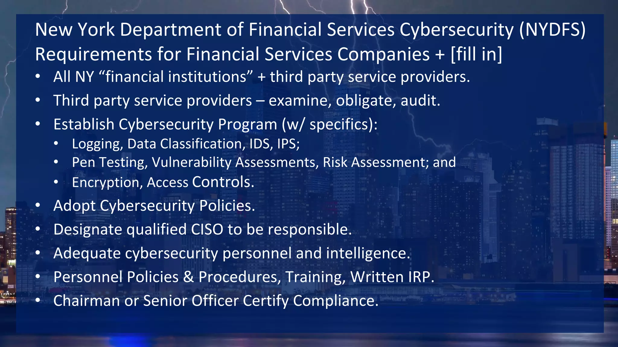 New York Department of Financial Services Cybersecurity (NYDFS)
Requirements for Financial Services Companies + [fill in]
• All NY “financial institutions” + third party service providers.
• Third party service providers – examine, obligate, audit.
• Establish Cybersecurity Program (w/ specifics):
• Logging, Data Classification, IDS, IPS;
• Pen Testing, Vulnerability Assessments, Risk Assessment; and
• Encryption, Access Controls.
• Adopt Cybersecurity Policies.
• Designate qualified CISO to be responsible.
• Adequate cybersecurity personnel and intelligence.
• Personnel Policies & Procedures, Training, Written IRP.
• Chairman or Senior Officer Certify Compliance.
 