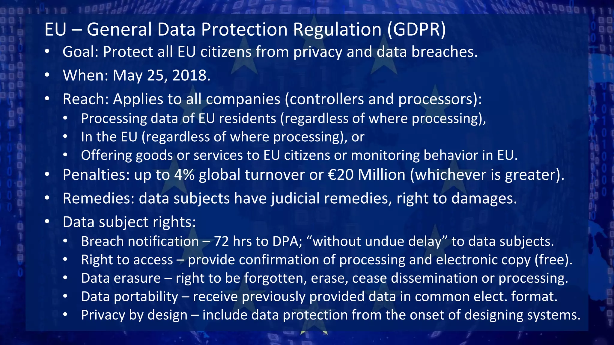 EU – General Data Protection Regulation (GDPR)
• Goal: Protect all EU citizens from privacy and data breaches.
• When: May 25, 2018.
• Reach: Applies to all companies (controllers and processors):
• Processing data of EU residents (regardless of where processing),
• In the EU (regardless of where processing), or
• Offering goods or services to EU citizens or monitoring behavior in EU.
• Penalties: up to 4% global turnover or €20 Million (whichever is greater).
• Remedies: data subjects have judicial remedies, right to damages.
• Data subject rights:
• Breach notification – 72 hrs to DPA; “without undue delay” to data subjects.
• Right to access – provide confirmation of processing and electronic copy (free).
• Data erasure – right to be forgotten, erase, cease dissemination or processing.
• Data portability – receive previously provided data in common elect. format.
• Privacy by design – include data protection from the onset of designing systems.
 