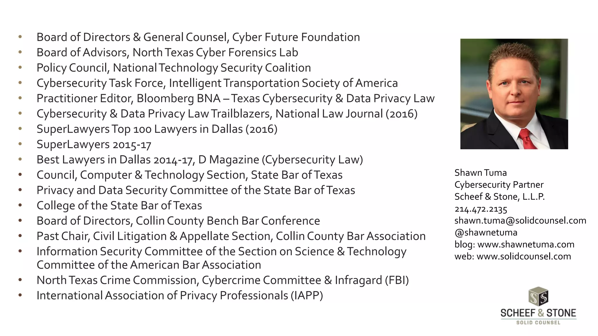 • Board of Directors & General Counsel, Cyber Future Foundation
• Board of Advisors, NorthTexas Cyber Forensics Lab
• PolicyCouncil, NationalTechnology Security Coalition
• CybersecurityTask Force, IntelligentTransportationSociety of America
• Practitioner Editor, Bloomberg BNA –Texas Cybersecurity & Data Privacy Law
• Cybersecurity & Data Privacy LawTrailblazers, National Law Journal (2016)
• SuperLawyersTop 100 Lawyers in Dallas (2016)
• SuperLawyers 2015-17
• Best Lawyers in Dallas 2014-17, D Magazine (Cybersecurity Law)
• Council,Computer &Technology Section, State Bar ofTexas
• Privacy and Data Security Committee of the State Bar ofTexas
• College of the State Bar ofTexas
• Board of Directors, CollinCounty Bench Bar Conference
• Past Chair,Civil Litigation &Appellate Section, CollinCounty Bar Association
• Information Security Committee of the Section on Science &Technology
Committee of the American BarAssociation
• NorthTexas Crime Commission,Cybercrime Committee & Infragard (FBI)
• InternationalAssociation of Privacy Professionals (IAPP)
ShawnTuma
Cybersecurity Partner
Scheef & Stone, L.L.P.
214.472.2135
shawn.tuma@solidcounsel.com
@shawnetuma
blog: www.shawnetuma.com
web: www.solidcounsel.com
 