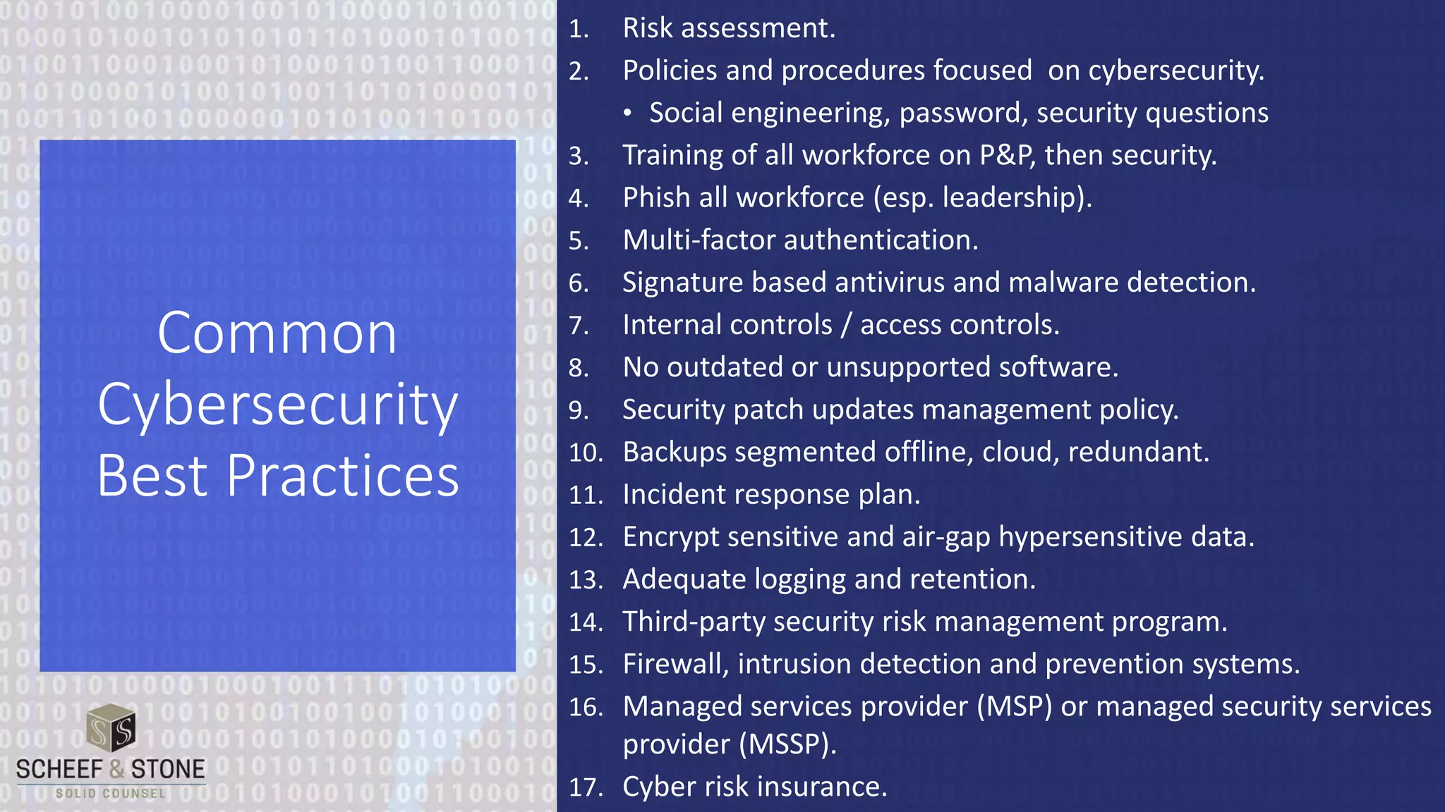 1. Risk assessment.
2. Policies and procedures focused on cybersecurity.
• Social engineering, password, security questions
3. Training of all workforce on P&P, then security.
4. Phish all workforce (esp. leadership).
5. Multi-factor authentication.
6. Signature based antivirus and malware detection.
7. Internal controls / access controls.
8. No outdated or unsupported software.
9. Security patch updates management policy.
10. Backups segmented offline, cloud, redundant.
11. Incident response plan.
12. Encrypt sensitive and air-gap hypersensitive data.
13. Adequate logging and retention.
14. Third-party security risk management program.
15. Firewall, intrusion detection and prevention systems.
16. Managed services provider (MSP) or managed security services
provider (MSSP).
17. Cyber risk insurance.
Common
Cybersecurity
Best Practices
 