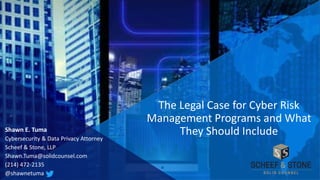 Shawn E. Tuma
Cybersecurity & Data Privacy Attorney
Scheef & Stone, LLP
Shawn.Tuma@solidcounsel.com
(214) 472-2135
@shawnetuma
The Legal Case for Cyber Risk
Management Programs and What
They Should Include
 