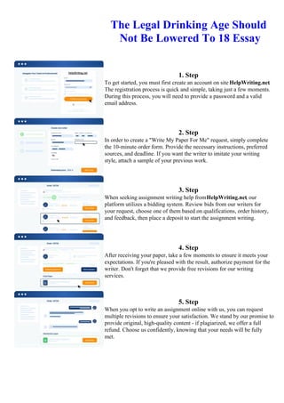 The Legal Drinking Age Should
Not Be Lowered To 18 Essay
1. Step
To get started, you must first create an account on site HelpWriting.net.
The registration process is quick and simple, taking just a few moments.
During this process, you will need to provide a password and a valid
email address.
2. Step
In order to create a "Write My Paper For Me" request, simply complete
the 10-minute order form. Provide the necessary instructions, preferred
sources, and deadline. If you want the writer to imitate your writing
style, attach a sample of your previous work.
3. Step
When seeking assignment writing help fromHelpWriting.net, our
platform utilizes a bidding system. Review bids from our writers for
your request, choose one of them based on qualifications, order history,
and feedback, then place a deposit to start the assignment writing.
4. Step
After receiving your paper, take a few moments to ensure it meets your
expectations. If you're pleased with the result, authorize payment for the
writer. Don't forget that we provide free revisions for our writing
services.
5. Step
When you opt to write an assignment online with us, you can request
multiple revisions to ensure your satisfaction. We stand by our promise to
provide original, high-quality content - if plagiarized, we offer a full
refund. Choose us confidently, knowing that your needs will be fully
met.
The Legal Drinking Age Should Not Be Lowered To 18 EssayThe Legal Drinking Age Should Not Be Lowered
To 18 Essay
 