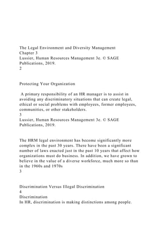 The Legal Environment and Diversity Management
Chapter 3
Lussier, Human Resources Management 3e. © SAGE
Publications, 2019.
2
Protecting Your Organization
A primary responsibility of an HR manager is to assist in
avoiding any discriminatory situations that can create legal,
ethical or social problems with employees, former employees,
communities, or other stakeholders.
3
Lussier, Human Resources Management 3e. © SAGE
Publications, 2019.
The HRM legal environment has become significantly more
complex in the past 30 years. There have been a significant
number of laws enacted just in the past 10 years that affect how
organizations must do business. In addition, we have grown to
believe in the value of a diverse workforce, much more so than
in the 1960s and 1970s
3
Discrimination Versus Illegal Discrimination
4
Discrimination
In HR, discrimination is making distinctions among people.
 