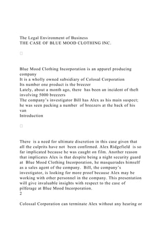 The Legal Environment of Business
THE CASE OF BLUE MOOD CLOTHING INC.
Blue Mood Clothing Incorporation is an apparel producing
company
It is a wholly owned subsidiary of Colosal Corporation
Its number one product is the breezer
Lately, about a month ago, there has been an incident of theft
involving 5000 breezers
The company’s investigator Bill has Alex as his main suspect;
he was seen packing a number of breezers at the back of his
van
Introduction
There is a need for ultimate discretion in this case given that
all the culprits have not been confirmed. Alex Ridgefield is so
far implicated because he was caught on film. Another reason
that implicates Alex is that despite being a night security guard
at Blue Mood Clothing Incorporation, he masquerades himself
as a sales agent of the company. Bill, the company’s
investigator, is looking for more proof because Alex may be
working with other personnel in the company. This presentation
will give invaluable insights with respect to the case of
pilferage at Blue Mood Incorporation.
2
Colossal Corporation can terminate Alex without any hearing or
 