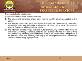 THE UGANDA INSTITUTE
OF BANKING &
FINANCIAL SERVICES
UIBFS
ISO 9001:2008 CERTIFIED
The essentials of a valid contact
A valid contract has three essential features.
1) The agreement; consisting of one party making an offer which is accepted by the
other.
2) The bargain; there must be an element of exchange, the law requiring, referred to
as consideration. Consideration is something of value that a party to a contract
gives or forgoes in fulfilment of the contract.
3) The intention to create legal relations. If, for example, my brother offers me a lift
to Kampala, and I say I’ll contribute to the cost of the petrol and then don’t, there
isn’t necessarily a binding contract that he can sue me under. If the arrangement is
an informal, social one, then my offer to pay for petrol probably wasn’t made with
the intention of being legally bound.
4
 