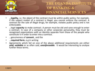 THE UGANDA INSTITUTE
OF BANKING &
FINANCIAL SERVICES
UIBFS
ISO 9001:2008 CERTIFIED
• …legality, i.e. the object of the contract must be within public policy. For example,
if the subject matter of a contract is illegal, you cannot enforce the contract. A
contract for the sale of illegal drugs, for example, violates public policy and is not
enforceable.
• …legal capacity to make contract. A person must be old and sane enough to enter
a contract. In case of a company or other corporate personality, they must be
recognized organizations with an identity separate from those of the people who
constitute it in order to enter into a contract.
• …genuineness of consent , and the
• …required form, e.g in writing
• Agreements which fail on one of the above additional requirements are either
void, voidable or as often said, unenforceable. It would be interesting to analyse
further these terms.
6
 
