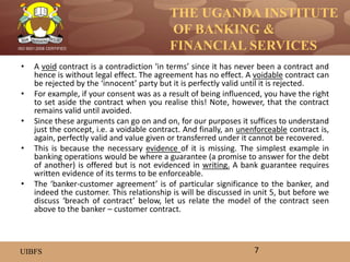 THE UGANDA INSTITUTE
OF BANKING &
FINANCIAL SERVICES
UIBFS
ISO 9001:2008 CERTIFIED
• A void contract is a contradiction ‘in terms’ since it has never been a contract and
hence is without legal effect. The agreement has no effect. A voidable contract can
be rejected by the ‘innocent’ party but it is perfectly valid until it is rejected.
• For example, if your consent was as a result of being influenced, you have the right
to set aside the contract when you realise this! Note, however, that the contract
remains valid until avoided.
• Since these arguments can go on and on, for our purposes it suffices to understand
just the concept, i.e. a voidable contract. And finally, an unenforceable contract is,
again, perfectly valid and value given or transferred under it cannot be recovered.
• This is because the necessary evidence of it is missing. The simplest example in
banking operations would be where a guarantee (a promise to answer for the debt
of another) is offered but is not evidenced in writing. A bank guarantee requires
written evidence of its terms to be enforceable.
• The ‘banker-customer agreement’ is of particular significance to the banker, and
indeed the customer. This relationship is will be discussed in unit 5, but before we
discuss ‘breach of contract’ below, let us relate the model of the contract seen
above to the banker – customer contract.
7
 