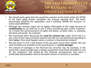 THE UGANDA INSTITUTE
OF BANKING &
FINANCIAL SERVICES
UIBFS
ISO 9001:2008 CERTIFIED
• We should easily agree that the would-be customer to the bank makes the OFFER
to the bank when heshe completes the account opening form. The bank,
presumably, ACCEPTS the application, and if satisfied, OPENS the account, i.e.
enters into CONTRACT.
• Although the contract might not be legally enforceable at this stage because of
conditionality (as we shall see in unit 5 when considering who a bank ‘customer’
is), it marks the commencement of rights and duties, on both sides, i.e. between
the bank and would - be customer.
• We mentioned when discussing the need for contract law under 10.24 that it is
just a few of the many contracts entered into that are not performed according to
their terms. Then what happens when a contract is breached (or broken)?
• We also learnt in unit 1 that breach of the law gives rise to strict liability. We saw
what remedies are available to the injured party, i.e. sue for damages.
• The amount of damages is the financial loss incurred. Say, for example, in the
event that a bank wrongly pays a cheque (a payment instrument described in unit
4), the customer’s loss would be the financial consequences that were a
predictable (foreseeable) result of the bank’s breach of contract or mandate.
•
8
 