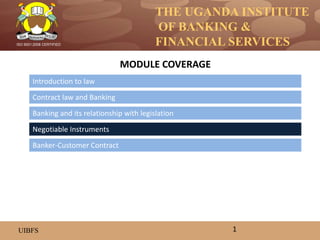 THE UGANDA INSTITUTE
OF BANKING &
FINANCIAL SERVICES
UIBFS
ISO 9001:2008 CERTIFIED
Introduction to law
Contract law and Banking
Banking and its relationship with legislation
MODULE COVERAGE
1
Banker-Customer Contract
Negotiable Instruments
 