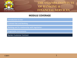 THE UGANDA INSTITUTE
OF BANKING &
FINANCIAL SERVICES
UIBFS
ISO 9001:2008 CERTIFIED
Introduction to law
Contract law and Banking
Banking and its relationship with legislation
MODULE COVERAGE
1
Banker-Customer Contract
Negotiable Instruments
 