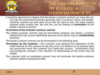 THE UGANDA INSTITUTE
OF BANKING &
FINANCIAL SERVICES
UIBFS
ISO 9001:2008 CERTIFIED
It would be abnormal to imagine that the banker-customer contract can never die out.
Just like the commercial contracts generally seen in business circles, the banker-
customer contract can also come to an end, for more or less, the same reasons
covered under contact law. We end this unit by looking at termination of the
banker-customer contract.
Termination of the of banker customer contract
The banker-customer contract may be terminated. However, the banker -customer
relationship may survive indefinitely because of the bank’s duty of confidentiality
(secrecy).
The banker customer contract can be terminated in the following ways:
Termination by the Customer - The customer may demand full repayment of the
credit balance on the account at any time, but a nil balance on an account does
not necessarily mean the customer has closed the account. Confirmation that
terminating the contract is the intention of withdrawing all the funds must be
sought.
The customer with an overdrawn account may not terminate the banker-customer
contract without repaying the debt.
10
 