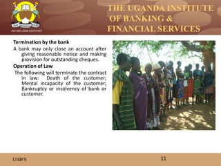 THE UGANDA INSTITUTE
OF BANKING &
FINANCIAL SERVICES
UIBFS
ISO 9001:2008 CERTIFIED
Termination by the bank
A bank may only close an account after
giving reasonable notice and making
provision for outstanding cheques.
Operation of Law
The following will terminate the contract
in law: Death of the customer;
Mental incapacity of the customer;
Bankruptcy or insolvency of bank or
customer.
11
 