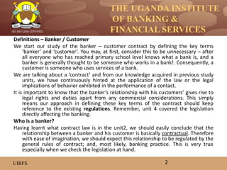 THE UGANDA INSTITUTE
OF BANKING &
FINANCIAL SERVICES
UIBFS
ISO 9001:2008 CERTIFIED
Definitions – Banker / Customer
We start our study of the banker – customer contract by defining the key terms
‘banker’ and ‘customer’. You may, at first, consider this to be unnecessary – after
all everyone who has reached primary school level knows what a bank is, and a
banker is generally thought to be someone who works in a bank!. Consequently, a
customer is someone who uses services of a bank.
We are talking about a ‘contract’ and from our knowledge acquired in previous study
units, we have continuously hinted at the application of the law or the legal
implications of behavior exhibited in the performance of a contact.
It is important to know that the banker’s relationship with his customers’ gives rise to
legal rights and duties apart from any commercial considerations. This simply
means our approach in defining these key terms of the contract should keep
reference to the existing regulations. Remember, unit 4 covered the legislation
directly affecting the banking.
Who is a banker?
Having learnt what contract law is in the unit2, we should easily conclude that the
relationship between a banker and his customer is basically contractual. Therefore
with ease of imagination, we should expect this relationship to be regulated by the
general rules of contract; and, most likely, banking practice. This is very true
especially when we check the legislation at hand.
2
 