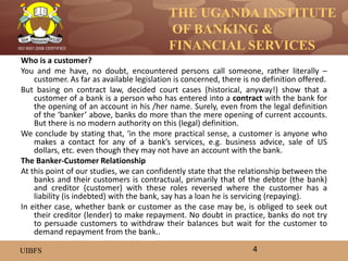 THE UGANDA INSTITUTE
OF BANKING &
FINANCIAL SERVICES
UIBFS
ISO 9001:2008 CERTIFIED
Who is a customer?
You and me have, no doubt, encountered persons call someone, rather literally –
customer. As far as available legislation is concerned, there is no definition offered.
But basing on contract law, decided court cases (historical, anyway!) show that a
customer of a bank is a person who has entered into a contract with the bank for
the opening of an account in his /her name. Surely, even from the legal definition
of the ‘banker’ above, banks do more than the mere opening of current accounts.
But there is no modern authority on this (legal) definition.
We conclude by stating that, ‘in the more practical sense, a customer is anyone who
makes a contact for any of a bank’s services, e.g. business advice, sale of US
dollars, etc. even though they may not have an account with the bank.
The Banker-Customer Relationship
At this point of our studies, we can confidently state that the relationship between the
banks and their customers is contractual, primarily that of the debtor (the bank)
and creditor (customer) with these roles reversed where the customer has a
liability (is indebted) with the bank, say has a loan he is servicing (repaying).
In either case, whether bank or customer as the case may be, is obliged to seek out
their creditor (lender) to make repayment. No doubt in practice, banks do not try
to persuade customers to withdraw their balances but wait for the customer to
demand repayment from the bank..
4
 