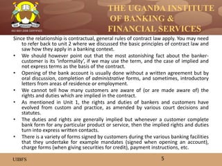 THE UGANDA INSTITUTE
OF BANKING &
FINANCIAL SERVICES
UIBFS
ISO 9001:2008 CERTIFIED
Since the relationship is contractual, general rules of contract law apply. You may need
to refer back to unit 2 where we discussed the basic principles of contract law and
saw how they apply in a banking context.
• We should however point out that the most astonishing fact about the banker-
customer is its ‘informality’, if we may use the term, and the case of implied and
not express terms as the basis of the contract.
• Opening of the bank account is usually done without a written agreement but by
oral discussion, completion of administrative forms, and sometimes, introductory
letters from areas of residence or employment.
• We cannot tell how many customers are aware of (or are made aware of) the
rights and duties which are implied in the contract.
• As mentioned in Unit 1, the rights and duties of bankers and customers have
evolved from custom and practice, as amended by various court decisions and
statutes.
• The duties and rights are generally implied but whenever a customer complete
bank form for any particular product or service, then the implied rights and duties
turn into express written contacts.
• There is a variety of forms signed by customers during the various banking facilities
that they undertake for example mandates (signed when opening an account),
charge forms (when giving securities for credit), payment instructions, etc.
5
 