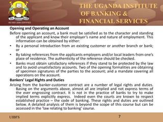 THE UGANDA INSTITUTE
OF BANKING &
FINANCIAL SERVICES
UIBFS
ISO 9001:2008 CERTIFIED
Opening and Operating an Account
Before opening an account, a bank must be satisfied as to the character and standing
of the applicant and know their employer’s name and nature of employment. This
information can be obtained by either:
• By a personal introduction from an existing customer or another branch or bank;
or
• By taking references from the applicants employers and/or local leaders from one’s
place of residence. The authenticity of the reference should be checked.
• Banks must obtain satisfactory references if they stand to be protected by the law
and to avoid unsatisfactory accounts. Two of the opening formalities are obtaining
of specimen signatures of the parties to the account; and a mandate covering all
operations on the account.
Bankers’ Legal Rights and Duties
Arising from the banker-customer contract are a number of legal rights and duties.
Basing on the arguments above, almost all are implied and not express terms of
the ever engrossing contract. It is not in the practice of banks to try to make
implied terms explicitly express. Indeed even the courts are known to respect
established practice – the code of banking. These rights and duties are outlined
below. A detailed analysis of them is beyond the scope of this course but can be
accessed in the ‘law relating to banking’ course.
7
 