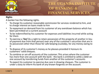 THE UGANDA INSTITUTE
OF BANKING &
FINANCIAL SERVICES
UIBFS
ISO 9001:2008 CERTIFIED
Rights
A banker has the following rights.
• To charge his customer reasonable commission for services rendered to him, and
to charge interest on loans made to him
• To repayment on demand from his customer of any overdrawn balance which has
been permitted on a current account
• To be indemnified by his customer for expenses and liabilities incurred while acting
for them
• To exercise a ‘lien’ (is a right to retain possession of the property of another in lieu
of payment due from that person) over any of the customer’s securities that are in
its possession other than those for safe keeping (custody), for any money owing to
it
• To dispose of its customer’s money as he pleases provided it honours its
customers’ valid cheques.
• To combine or set-off accounts of the customer. This arises where the customer
has more than one account with the bank - the bank is entitled to settle a debt on
one account by transferring funds from another of the customer’s accounts
• To expect his customer to exercise due care in drawing cheques. The customer is
under a duty to inform his bank of any known forgeries on the account.
8
 