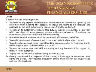 THE UGANDA INSTITUTE
OF BANKING &
FINANCIAL SERVICES
UIBFS
ISO 9001:2008 CERTIFIED
Duties
A banker has the following duties.
• To abide by any express mandate from his customer (a mandate is signed by the
customer when opening the account. It shows the terms to be followed and
observed by the bank in honouring instructions from the customer)
• To honour its customer’s cheques (this duty is subject to a number of provisos
which are observed when paying cheques in the normal course of business; for
example availability of sufficient funds on account)
• Not to disclose information about its customer’s affairs unless qualified
• To render statements of account to its customer periodically or upon request
• To collect cheques and other normal banking instruments for its customer and to
credit the proceeds to the customer’s account
• To exercise proper care and skill in carrying out any business it has agreed to
transact for its customer
• To give reasonable notice before closing a credit account
As already mentioned, for purposes of this course, it is enough to remember these
rights and duties. Their detailed discussion entails much branch banking practice
and real life situations.
9
 