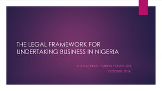 THE LEGAL FRAMEWORK FOR
UNDERTAKING BUSINESS IN NIGERIA
A LEGAL PRACTITIONERS PERSPECTIVE
OCTOBER, 2016.
 