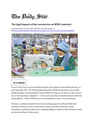 The legal impacts of the coronavirus on RMG contracts
12:00 AM, February 18, 2020 / LAST MODIFIED: 12:00 AM, February 18,
2020https://www.thedailystar.net/opinion/news/the-legal-impacts-the-coronavirus-rmg-contracts-1869370
PHOTO: STAR/FILE
M. S. Siddiqui
Novel Corona-virus was first identified in Wuhan, the capital of China's Hubei province, in
early December 2019. The World Health Organisation (WHO) declared the virus a Public
Health Emergency of International Concern (PHEIC) on January 30. However, the virus has
not yet been declared a "pandemic"—a term used to describe an infectious disease which has
spread globally—and the WHO has not recommended any trade or travel restrictions.
However, a number of countries have issued warnings against travelling to Hubei and
elsewhere in China, as well as restrictions on entry of travellers from China. Some
international commercial airlines have suspended flights to and from China and some vessels
are also not calling at Chinese ports.
 