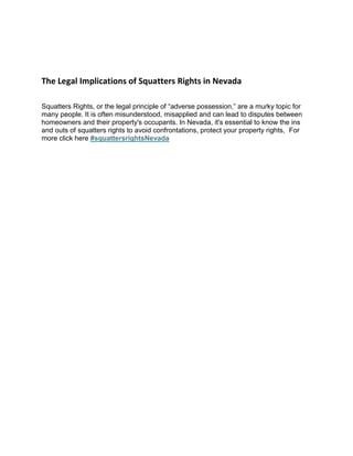 The Legal Implications of Squatters Rights in Nevada
Squatters Rights, or the legal principle of “adverse possession,” are a murky topic for
many people. It is often misunderstood, misapplied and can lead to disputes between
homeowners and their property's occupants. In Nevada, it's essential to know the ins
and outs of squatters rights to avoid confrontations, protect your property rights, For
more click here #squattersrightsNevada
 