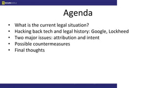 Agenda
• What is the current legal situation?
• Hacking back tech and legal history: Google, Lockheed
• Two major issues: attribution and intent
• Possible countermeasures
• Final thoughts
 