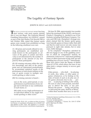 GAMING LAW REVIEW 
Volume 11, Number 5, 2007 
©Mary Ann Liebert, Inc. 
DOI: 10.1089/glr.2007.11503 
The Legality of Fantasy Sports 
JOSEPH M. KELLY and ALEX IGELMAN 
THE LEGAL STATUS OF FANTASY SPORTS has long 
been unclear, with most experts opining 
that it was not illegal. The Unlawful Internet 
Gambling Enforcement Act (UIGEA)1, passed 
as part of the Safe Harbor Port Security Bill in 
late October 2006, stated that fantasy sports 
games were exempt from prohibition as long 
as the following conditions were met: 
(1) All prizes and awards offered to win-ning 
551 
participants are established and 
made known to the participants in ad-vance 
of the game or contest and their 
value is not determined by the number of 
participants or the amount of any fees 
paid by those participants. 
(II) All winning outcomes reflect the rela-tive 
knowledge and skill of the partici-pants 
and are determined predominately 
by accumulated statistical results of the 
performance of individuals (athletes in the 
case of sports events) in multiple real-world 
sporting or other events. 
(III) No winning outcome is based— 
(aa) on the score, point-spread, or any 
performance or performances of any sin-gle 
real-world team or any combination 
of such teams; or 
(bb) solely on any single performance of 
an individual athlete in any single real-world 
sporting or other event.2 
On June 20, 2006, approximately four months 
before the enactment of the UIGEA, one lawyer, 
Charles E. Humphrey Jr., decided to sue 10 de-fendants, 
including Walt Disney Company, Via-com, 
and CBS Corp., Humphrey’s 26-page com-plaint 
claimed that the fantasy sports games 
were basically games of chance rather than skill 
and that he could recover not only money lost 
pursuant to eight state statutes, but in some 
cases, treble damages. 
In his complaint,3 Humphrey admitted he 
did not engage in any of the gambling activi-ties 
of which he complained.4 Instead, he 
claimed he could recover “individual gambling 
losses of others [pursuant to] the state qui tam 
gambling-loss recovery laws[.]”5 Interestingly, 
these laws derive from the Statute of Queen 
Anne § 2 (1710), which allows the loser or any 
other party a unique remedy to recover gam-bling 
losses: 
[A]ny person . . . who shall . . . by playing 
at cards, dice, tables, or other game or 
games whatsoever, or by betting on the 
sides of hands of such as do play any of 
the games aforesaid, lose to any . . . per-son 
. . . so playing or betting in the whole, 
the sum or value of ten pounds, and shall 
pay or deliver the same, or any part 
thereof, the person . . . losing, and paying 
or delivering the same, shall be at liberty, 
within three months then next, to sue for 
Joseph M. Kelly, Ph.D., J.D., co-editor-in-chief of Gaming 
Law Review, is a professor of business law at SUNY Col-lege 
Buffalo in New York. Alex Igelman is a Toronto-based 
lawyer whose practice concentrates on gaming law. 
1 Unlawful Internet Gambling Enforcement Act of 2006, 
31 U.S.C. §§ 5361–5367. 
2 31 U.S.C. § 5362(1)(E)(IX). 
3 Complaint, Humphrey v. Viacom, No. 2:06 CV 02768 
(D.N.J. filed June 20, 2006). 
4 Id. at ¶ 9. 
5 Id. at ¶ 65. 
 