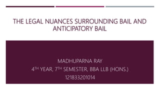THE LEGAL NUANCES SURROUNDING BAIL AND
ANTICIPATORY BAIL
MADHUPARNA RAY
4TH YEAR, 7TH SEMESTER, BBA LLB (HONS.)
121833201014
 