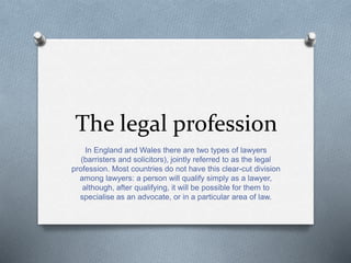 The legal profession
In England and Wales there are two types of lawyers
(barristers and solicitors), jointly referred to as the legal
profession. Most countries do not have this clear-cut division
among lawyers: a person will qualify simply as a lawyer,
although, after qualifying, it will be possible for them to
specialise as an advocate, or in a particular area of law.
 