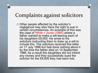 Complaints against solicitors
O Other people affected by the solicitor’s
negligence may also have the right to sue in
certain circumstances. An example of this was
the case of White v Jones (1995) where a
father wanted to make a will leaving each of
his daughters £9,000. He wrote to his
solicitors instructing them to draw up a will to
include this. The solicitors received this letter
on 17 July 1986 but had done nothing about it
by the time the father died on 14 September
1986. As a result the daughters did not inherit
any money and they successfully sued the
solicitor for the £9,000 they had each lost.
 