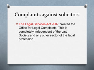 Complaints against solicitors
O The Legal Services Act 2007 created the
Office for Legal Complaints. This is
completely independent of the Law
Society and any other sector of the legal
profession.
 