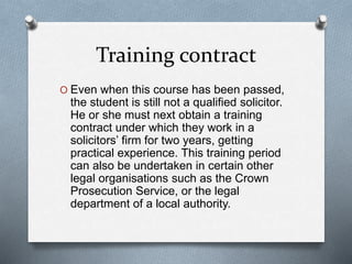 Training contract
O Even when this course has been passed,
the student is still not a qualified solicitor.
He or she must next obtain a training
contract under which they work in a
solicitors’ firm for two years, getting
practical experience. This training period
can also be undertaken in certain other
legal organisations such as the Crown
Prosecution Service, or the legal
department of a local authority.
 