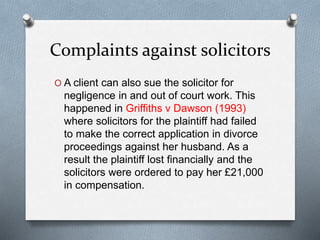 Complaints against solicitors
O A client can also sue the solicitor for
negligence in and out of court work. This
happened in Griffiths v Dawson (1993)
where solicitors for the plaintiff had failed
to make the correct application in divorce
proceedings against her husband. As a
result the plaintiff lost financially and the
solicitors were ordered to pay her £21,000
in compensation.
 