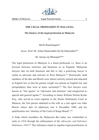 [2018] 1 LNS(A) lvi Legal Network Series 1
THE LEGAL PROFESSION IN MALAYSIA
The history of the legal profession in Malaysia
by
Sheila Ramalingam*
Assoc. Prof. Dr. Johan Shamsuddin bin Hj Sabaruddin**
Dr. Saroja a/p Dhanapal***
The legal profession in Malaysia is a fused profession i.e. there is no
division between solicitors and barristers as in England. Malaysian
lawyers take on both functions and this is why a practicing lawyer is
called an advocate and solicitor in West Malaysia.[1]
Historically, both
members of the Bar and Bench were almost entirely trained and educated
in English law so that far greater weight was placed on English law and
jurisprudence than were at times warranted.[2]
The first lawyers were
known as “law agents” or “advocates and attornies” and categorised as
special and general agents.[3]
According to James William Norton Kyshe
Esq., who served as court registrar at the Straits Settlements Court at
Malacca, the first person admitted to the rolls as a law agent was John
Hewitt whose date of admission was 4 November 1808, and his
qualification was “attorney of the Court of Kings Bench”.[4]
A body which resembles the Malaysian Bar today was established as
early as 1914 through the enforcement of the Advocates and Solicitors
Ordinance 1914.[5]
The ordinance aimed to regulate legal practitioners in
 