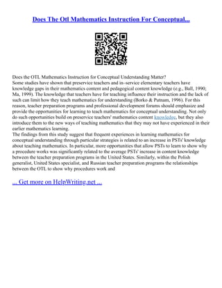 Does The Otl Mathematics Instruction For Conceptual...
Does the OTL Mathematics Instruction for Conceptual Understanding Matter?
Some studies have shown that preservice teachers and in–service elementary teachers have
knowledge gaps in their mathematics content and pedagogical content knowledge (e.g., Ball, 1990;
Ma, 1999). The knowledge that teachers have for teaching influence their instruction and the lack of
such can limit how they teach mathematics for understanding (Borko & Putnam, 1996). For this
reason, teacher preparation programs and professional development forums should emphasize and
provide the opportunities for learning to teach mathematics for conceptual understanding. Not only
do such opportunities build on preservice teachers' mathematics content knowledge, but they also
introduce them to the new ways of teaching mathematics that they may not have experienced in their
earlier mathematics learning.
The findings from this study suggest that frequent experiences in learning mathematics for
conceptual understanding through particular strategies is related to an increase in PSTs' knowledge
about teaching mathematics. In particular, more opportunities that allow PSTs to learn to show why
a procedure works was significantly related to the average PSTs' increase in content knowledge
between the teacher preparation programs in the United States. Similarly, within the Polish
generalist, United States specialist, and Russian teacher preparation programs the relationships
between the OTL to show why procedures work and
... Get more on HelpWriting.net ...
 