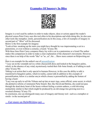 Examples Of Imagery In Bliss
Imagery is a tool used by authors in order to make objects, ideas or actions appeal the reader's
physical senses.Peter Carey uses this tool often in his descriptions and while doing this, he also uses
other tools like metaphor, simile, personification etc.In this essay, a few of examples of imagery in
second part of " Bliss" will be discussed.
Below is the first example for imagery:
"Look at him: sneaking up the stairs you might have thought he was impersonating a cat in a
pantomime, or even without a costume, a lizard. "(Carey 48)
With these lines Peter Carey compares Harry Joy with a cat in a pantomime or a lizard.The author
makes this comparison in order to make a clear explanation of the character's movements. However,
since there is no help of the words "like" or "as...as", the ... Show more content on Helpwriting.net
...
Here is an example for the author's use of personification:
" Lucy sat on the verandah rail in a white cheesecloth dress and looked at the bangalow palms,
which, in the absence of any wind, mysteriously rustled their fish–bone fronds, as if talking to each
other."(Carey 98)
Talking is an action that is only special to humans However, in this case the ability to talk is
transferred to bangalow palms, which in reality, cannot talk.In addition to this example of
personification, below is a similar one,in which a house is personified by adding the feature of
having a heart:
"Lucy was up early to sell the Tribune and up late at meet–ings, some official, some secret, in which
she plotted to reform a Communist Party branch. But, like David and Bettina, she could not pass
through the dead dusty heart of the house without feeling a certain sadness, a cold shivering
melancholy similar to that which might be produced by an old orange tree growing next to a
wrecked chimney."(Carey 55)
In conclusion, one can distinguish many uses of imagery and literary tool– such as a metaphor or
simile– in the second part of
... Get more on HelpWriting.net ...
 
