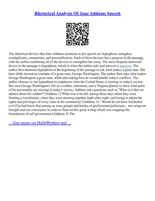Rhetorical Analysis Of Jane Addams Speech
The rhetorical devices that Jane Addams mentions in her speech are hypophora, metaphor,
conduplicatio, enumeratio, and personification. Each of these devices has a purpose in the passage,
with the author combining all of the devices to strengthen her essay. The most frequent rhetorical
device in the passage is hypophora, which is when the author asks and answers a question. The
author first mentions hypophora at the beginning of the passage to ask what makes a great man. She
later shifts toward an example of a great man, George Washington. The author then asks what makes
George Washington a great man, while also asking how he would handle today's conflicts. The
author chooses to use hypophora to emphasize what the United States is missing in today's society.
She uses George Washington's life as a soldier, statesman, and a Virginia planter to show what parts
of his personality are missing in today's society. Addams asks questions such as "What is it that we
admire about the soldier?"(Addams 1)"What was it he did, during those days when they were
framing a constitution, when they were meeting together night after night, and trying to adjust the
rights and privileges of every class in the community"(Addams 1) " Would he not have foreboded
evil if he had know that among us were groups and hordes of professional politicians... not using our
forsight and our conscience in order to find out this great wrong which was snapping the
foundations of self government.(Addams 2) The
... Get more on HelpWriting.net ...
 