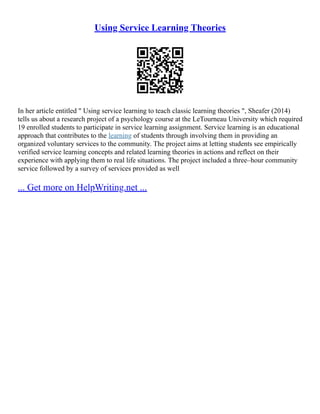 Using Service Learning Theories
In her article entitled " Using service learning to teach classic learning theories ", Sheafer (2014)
tells us about a research project of a psychology course at the LeTourneau University which required
19 enrolled students to participate in service learning assignment. Service learning is an educational
approach that contributes to the learning of students through involving them in providing an
organized voluntary services to the community. The project aims at letting students see empirically
verified service learning concepts and related learning theories in actions and reflect on their
experience with applying them to real life situations. The project included a three–hour community
service followed by a survey of services provided as well
... Get more on HelpWriting.net ...
 