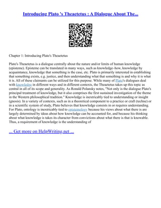 Introducing Plato 's Theaetetus : A Dialogue About The...
Chapter 1: Introducing Plato's Theaetetus
Plato's Theaetetus is a dialogue centrally about the nature and/or limits of human knowledge
(episteme). Episteme can be translated in many ways, such as knowledge–how, knowledge by
acquaintance, knowledge that something is the case, etc. Plato is primarily interested in establishing
that something exists, e.g. justice, and then understanding what that something is and why it is what
it is. All of these claimants can be utilized for this purpose. While many of Plato's dialogues deal
with knowledge in different ways and in different contexts, the Theaetetus takes up this topic as
central in all of its scope and generality. As Ronald Polansky notes, "Not only is the dialogue Plato's
principal treatment of knowledge, but it also comprises the first sustained investigation of the theme
in the Western philosophical tradition." Knowledge is inextricably tied to understanding or insight
(gnosis). In a variety of contexts, such as in a theoretical component to a practice or craft (techne) or
in a scientific system of study, Plato believes that knowledge consists in or requires understanding.
For Plato, ontology is inextricably tied to epistemology because his views about what there is are
largely determined by ideas about how knowledge can be accounted for, and because his thinking
about what knowledge is takes its character from convictions about what there is that is knowable.
Thus, a requirement of knowledge is the understanding of
... Get more on HelpWriting.net ...
 
