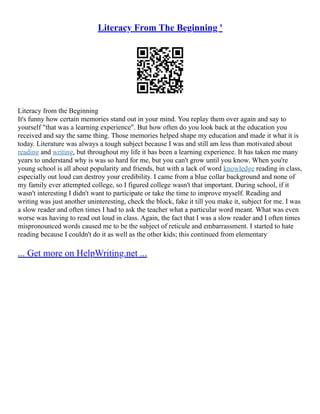 Literacy From The Beginning '
Literacy from the Beginning
It's funny how certain memories stand out in your mind. You replay them over again and say to
yourself "that was a learning experience". But how often do you look back at the education you
received and say the same thing. Those memories helped shape my education and made it what it is
today. Literature was always a tough subject because I was and still am less than motivated about
reading and writing, but throughout my life it has been a learning experience. It has taken me many
years to understand why is was so hard for me, but you can't grow until you know. When you're
young school is all about popularity and friends, but with a lack of word knowledge reading in class,
especially out loud can destroy your credibility. I came from a blue collar background and none of
my family ever attempted college, so I figured college wasn't that important. During school, if it
wasn't interesting I didn't want to participate or take the time to improve myself. Reading and
writing was just another uninteresting, check the block, fake it till you make it, subject for me. I was
a slow reader and often times I had to ask the teacher what a particular word meant. What was even
worse was having to read out loud in class. Again, the fact that I was a slow reader and I often times
mispronounced words caused me to be the subject of reticule and embarrassment. I started to hate
reading because I couldn't do it as well as the other kids; this continued from elementary
... Get more on HelpWriting.net ...
 