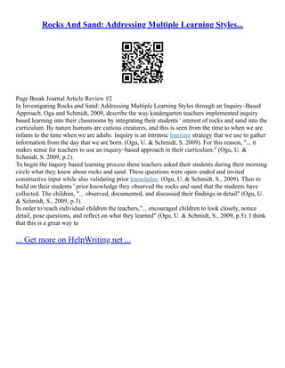 Rocks And Sand: Addressing Multiple Learning Styles...
Page Break Journal Article Review #2
In Investigating Rocks and Sand: Addressing Multiple Learning Styles through an Inquiry–Based
Approach, Oga and Schmidt, 2009, describe the way kindergarten teachers implemented inquiry
based learning into their classrooms by integrating their students ' interest of rocks and sand into the
curriculum. By nature humans are curious creatures, and this is seen from the time to when we are
infants to the time when we are adults. Inquiry is an intrinsic learning strategy that we use to gather
information from the day that we are born. (Ogu, U. & Schmidt, S. 2009). For this reason, "... it
makes sense for teachers to use an inquiry–based approach in their curriculum." (Ogu, U. &
Schmidt, S. 2009, p.2).
To begin the inquiry based learning process these teachers asked their students during their morning
circle what they knew about rocks and sand. These questions were open–ended and invited
constructive input while also validating prior knowledge. (Ogu, U. & Schmidt, S., 2009). Then to
build on their students ' prior knowledge they observed the rocks and sand that the students have
collected. The children, "... observed, documented, and discussed their findings in detail" (Ogu, U.
& Schmidt, S., 2009, p.3).
In order to reach individual children the teachers,"... encouraged children to look closely, notice
detail, pose questions, and reflect on what they learned" (Ogu, U. & Schmidt, S., 2009, p.5). I think
that this is a great way to
... Get more on HelpWriting.net ...
 