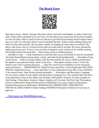 The Beach Essay
Descriptive Essay– Beach, Vacation The place where I feel most comfortable is a place where I am
calm. A place that is peaceful in its own ways. It is the place to go to get away from all my troubles.
It is the one place where I could sit forever, and never get tired of just staring into the deepest blue I
have ever seen. It is the place where I can sit and think the best. A place where nothing matters but
what is in that little moment. The one place capable of sending my senses into an overload. This
place is the ocean. Just as I sit down on the sand my mind starts to unwind. The many spectacular
sights jump at my eyes. As far as I can see there is turquoise water in front of me. Surfers wearing
their bright colored suits grab their ... Show more content on Helpwriting.net ...
.... descriptive essay .... I stop, sometimes to smell the salty sea air, but mostly to wait for my parents
who plod along behind carrying chairs, coolers, and other beach paraphernalia. .... Descriptive Essay
on the Ocean .... hold in its deeps? Many a tale has been told by the ocean, whether released from
the depths or cast upon the beach. Some of my most .... Descriptive summer essay A visit to the
beach is one of life 's greatest pleasures. .... I hear the crash of waves braking over the soft pearly
sand of the beach. .... PROFESSIONAL ESSAYS Cause and Effect: A Case Application RELATED
ESSAYS, Application Essay .... Cause and Effect: A Case Application Essay One: Cause and Effect
A few seasons back, Tiger Woods seemed unbeatable. .... Perscriptive and Descriptive Language
Use An essay or paper on Perscriptive and Descriptive Language Use. This research takes the form
of an informative essay on the subject Van Pooling: A Descriptive Analysis An essay or paper on
Van Pooling: A Descriptive Analysis. Subject: Analysis of University Van Pool Case This analysis
focuses on Descriptive Financial Discussion of McDonald's An essay or paper on Descriptive
Financial Discussion of McDonald's. McDONALD'S CORPORATION: DESCRIPTIVE
FINANCIAL DISCUSSION A Study Findings FINDINGS Descriptive Statistics In An essay or
paper on
... Get more on HelpWriting.net ...
 