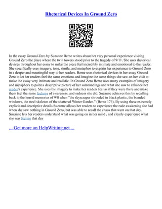 Rhetorical Devices In Ground Zero
In the essay Ground Zero by Suzanne Berne writes about her very personal experience visiting
Ground Zero the place where the twin towers stood prior to the tragedy of 9/11. She uses rhetorical
devices throughout her essay to make the piece feel incredibly intimate and emotional to the reader.
She specifically uses imagery, tone, simile, and metaphor to explain her experience to Ground Zero
in a deeper and meaningful way to her readers. Berne uses rhetorical devices in her essay Ground
Zero to let her readers feel the same emotions and imagine the same things she saw on her visit to
make the essay very intimate and realistic. In Ground Zero Berne uses many examples of imagery
and metaphors to paint a descriptive picture of her surroundings and what she saw to enhance her
reader's experience. She uses the imagery to make her readers feel as if they were there and make
them feel the same feelings of awareness, and sadness she did. Suzanne achieves this by recalling
back to the horrid memories of 9/ll when "the skyscraper shrouded in black plastic, the boarded
windows, the steel skeleton of the shattered Winter Garden." (Berne 176), By using these extremely
explicit and descriptive details Suzanne allows her readers to experience the rude awakening she had
when she saw nothing in Ground Zero, but was able to recall the chaos that went on that day.
Suzanne lets her readers understand what was going on in her mind , and clearly experience what
she was feeling that day
... Get more on HelpWriting.net ...
 