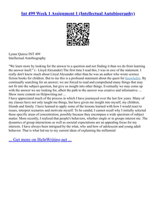 Int 499 Week 1 Assignment 1 (Intellectual Autobiography)
Lynne Quiroz INT 499
Intellectual Autobiography
"We learn more by looking for the answer to a question and not finding it than we do from learning
the answer itself." (– Lloyd Alexander) The first time I read this, I was in awe of the statement. I
really don't know much about Lloyd Alexander other than he was an author who wrote science
fiction books for children. But to me this is a profound statement about the quest for knowledge. By
continually searching for an answer; we are forced to read and comprehend many things that may
not fit into the subject question, but give us insight into other things. Eventually we may come up
with the answer we are looking for, albeit the path to the answer was creative and informative. ...
Show more content on Helpwriting.net ...
I have appreciated much of the process in which I have journeyed over the last few years. Many of
my classes have not only taught me things, but have given me insight into myself, my children,
friends and family. I have learned to apply some of the lessons learned with how I would react to
issues, interpret scenarios and motivate myself. To be candid, I cannot recall why I initially selected
these specific areas of concentration, possibly because they encompass a wide spectrum of subject
matter. More recently, I realized that people's behaviors, whether single or in groups interest me. The
dynamics of group interactions as well as societal expectations are an appealing focus for my
interests. I have always been intrigued by the what, why and how of adolescent and young adult
behavior. That is what led me to my current ideas of explaining the millennial
... Get more on HelpWriting.net ...
 