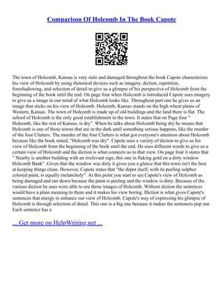 Comparison Of Holcomb In The Book Capote
The town of Holcomb, Kansas is very stale and damaged throughout the book Capote characterizes
his view of Holcomb by using rhetorical devices such as imagery, diction, repetition,
foreshadowing, and selection of detail to give us a glimpse of his perspective of Holcomb from the
beginning of the book until the end. On page four when Holcomb is introduced Capote uses imagery
to give us a image in our mind of what Holcomb looks like. Throughout part one he gives us an
image that sticks on his view of Holcomb. Holcomb, Kansas stands on the high wheat plains of
Western, Kansas. The town of Holcomb is made up of old buildings and the land there is flat. The
school of Holcomb is the only good establishment in the town. It states that on Page four "
Holcomb, like the rest of Kansas, is dry". When he talks about Holcomb being dry he means that
Holcomb is one of those towns that are in the dark until something serious happens, like the murder
of the four Clutters. The murder of the four Clutters is what got everyone's attention about Holcomb
because like the book stated, "Holcomb was dry". Capote uses a variety of diction to give us his
view of Holcomb from the beginning of the book until the end. He uses different words to give us a
certain view of Holcomb and the diction is what connects us to that view. On page four it states that
" Nearby is another building with an irrelevant sign, this one in flaking gold on a dirty window
Holcomb Bank". Given that the window was dirty it gives you a glance that this town isn't the best
at keeping things clean. However, Capote states that "the depot itself, with its peeling sulphur
colored paint, is equally melancholy". At this point you start to see Capote's view of Holcomb as
being damaged and ran down because the paint is peeling and the window is dirty. Because of the
various diction he uses were able to see those images of Holcomb. Without diction the sentences
would have a plain meaning to them and it makes his view boring. Diction is what gives Capote's
sentences that energy to enhance our view of Holcomb. Capote's way of expressing his glimpse of
Holcomb is through selection of detail. This one is a big one because it makes the sentences pop out.
Each sentence has a
... Get more on HelpWriting.net ...
 