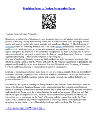 Teaching From A Design Perspective Essay
Teaching From A Design Perspective
Developing a philosophy of education is more than asserting a love of wisdom in the theory and
practice of teaching. It may be heartening to feel, but it lacks backbone. For a philosophy to have
weight and merit, it needs truth, logical strength, and soundness. (Hughes 19) My philosophy of
education asserts the following premises that if we teach: learning as relational; creativity as skill;
and knowledge as design; then, we create an instructional approach that is cross curriculum. The
logical strength of my argument is delivered after each premise has been explained, and the proof
statements of each are proposed as truth claims. In doing so, my philosophy of education is a sound
argument challenging ... Show more content on Helpwriting.net ...
One way of explaining this is by comparing Reid and Petocz's understanding of learning in their
article "Learning Domains and the Process of Creativity" to Petrina's organization of procedural and
propositional knowledge in his book Advanced Teaching Methods for the Technology Classroom.
For Reid and Petocz, learning is relational for its complex interactions:
Learning is no mere acquisition of facts, but a process involving an interplay between the students'
individual intentions, experiences and reflections, a body of professional knowledge, institutional
expectations and intended outcomes, cultural and societal expectations, and the students' own
particular interests. (51)
Undoubtedly, the layers of learning are deeply relational, but Reid and Petocz are able to tease out
some of the historical threads embedded in this learning tapestry. For example, using Marton's
theory of learning as differentiated between internal and external horizons, they describe conceptual
understanding as "based upon the relation between the students' experience of learning and their
reflections upon the experience." (49) Reid and Petocz continue to explain that for Marton, the
internal horizon is landscaped by the "how" of learning and the external horizon by the "lived
world". (49) Comparatively, Petrina's organization of knowledge draws a close parallel when
describing the two distinct types of knowledge in design and technology. The first type,
... Get more on HelpWriting.net ...
 