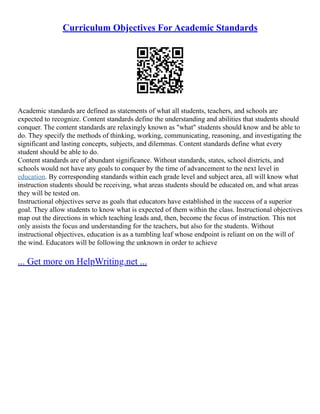 Curriculum Objectives For Academic Standards
Academic standards are defined as statements of what all students, teachers, and schools are
expected to recognize. Content standards define the understanding and abilities that students should
conquer. The content standards are relaxingly known as "what" students should know and be able to
do. They specify the methods of thinking, working, communicating, reasoning, and investigating the
significant and lasting concepts, subjects, and dilemmas. Content standards define what every
student should be able to do.
Content standards are of abundant significance. Without standards, states, school districts, and
schools would not have any goals to conquer by the time of advancement to the next level in
education. By corresponding standards within each grade level and subject area, all will know what
instruction students should be receiving, what areas students should be educated on, and what areas
they will be tested on.
Instructional objectives serve as goals that educators have established in the success of a superior
goal. They allow students to know what is expected of them within the class. Instructional objectives
map out the directions in which teaching leads and, then, become the focus of instruction. This not
only assists the focus and understanding for the teachers, but also for the students. Without
instructional objectives, education is as a tumbling leaf whose endpoint is reliant on on the will of
the wind. Educators will be following the unknown in order to achieve
... Get more on HelpWriting.net ...
 