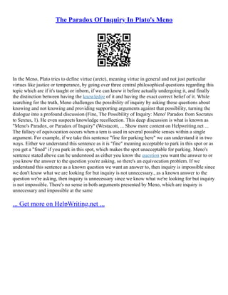 The Paradox Of Inquiry In Plato's Meno
In the Meno, Plato tries to define virtue (arete), meaning virtue in general and not just particular
virtues like justice or temperance, by going over three central philosophical questions regarding this
topic which are if it's taught or inborn, if we can know it before actually undergoing it, and finally
the distinction between having the knowledge of it and having the exact correct belief of it. While
searching for the truth, Meno challenges the possibility of inquiry by asking those questions about
knowing and not knowing and providing supporting arguments against that possibility, turning the
dialogue into a profound discussion (Fine, The Possibility of Inquiry: Meno' Paradox from Socrates
to Sextus, 1). He even suspects knowledge recollection. This deep discussion is what is known as
"Meno's Paradox, or Paradox of Inquiry" (Westacott, ... Show more content on Helpwriting.net ...
The fallacy of equivocation occurs when a tem is used in several possible senses within a single
argument. For example, if we take this sentence "fine for parking here" we can understand it in two
ways. Either we understand this sentence as it is "fine" meaning acceptable to park in this spot or as
you get a "fined" if you park in this spot, which makes the spot unacceptable for parking. Meno's
sentence stated above can be understood as either you know the question you want the answer to or
you know the answer to the question you're asking, so there's an equivocation problem. If we
understand this sentence as a known question we want an answer to, then inquiry is impossible since
we don't know what we are looking for but inquiry is not unnecessary., as a known answer to the
question we're asking, then inquiry is unnecessary since we know what we're looking for but inquiry
is not impossible. There's no sense in both arguments presented by Meno, which are inquiry is
unnecessary and impossible at the same
... Get more on HelpWriting.net ...
 